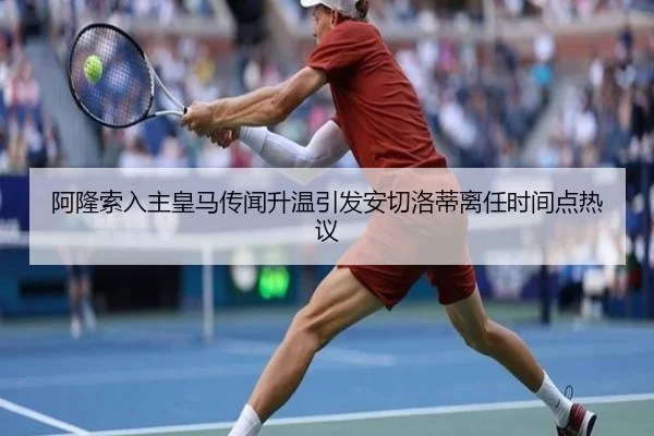 阿隆索入主皇马传闻升温引发安切洛蒂离任时间点热议